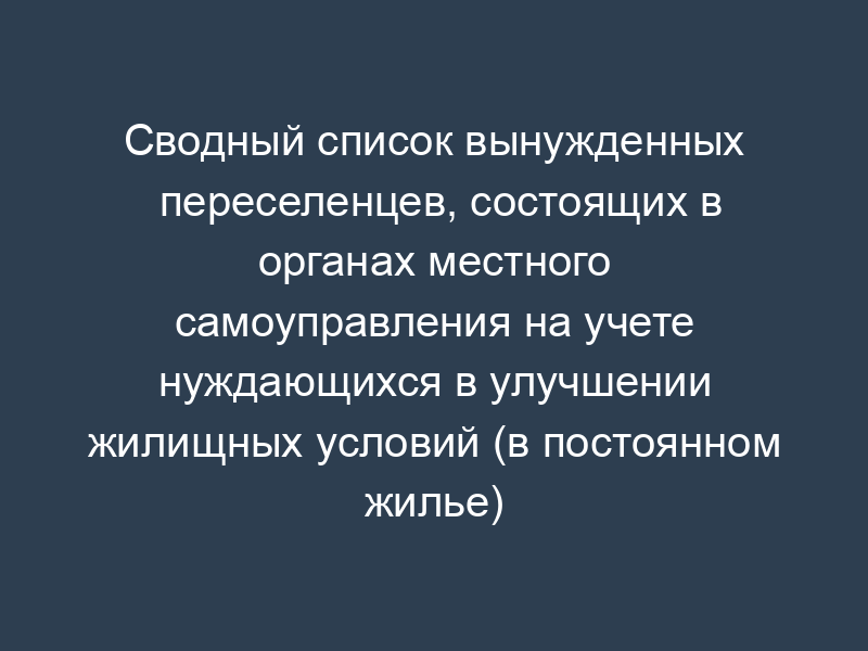 Сводный список вынужденных переселенцев, состоящих в органах местного самоуправления на учете нуждающихся в улучшении жилищных условий (в постоянном жилье)