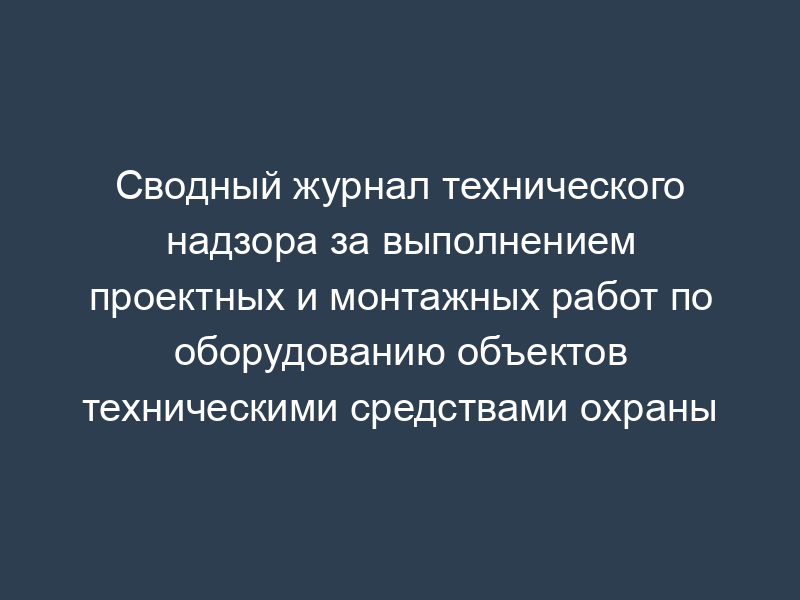 Сводный журнал технического надзора за выполнением проектных и монтажных работ по оборудованию объектов техническими средствами охраны
