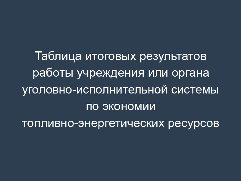 Таблица итоговых результатов работы учреждения или органа уголовно-исполнительной системы по экономии топливно-энергетических ресурсов