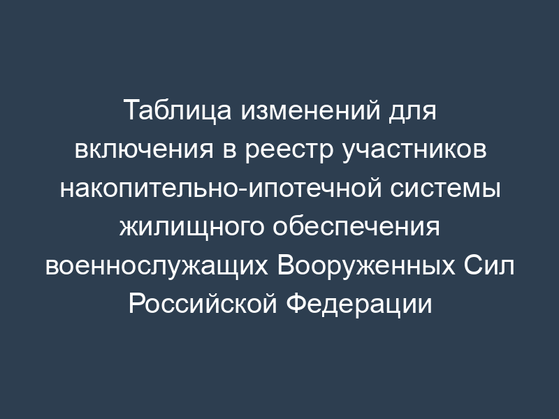 Таблица изменений для включения в реестр участников накопительно-ипотечной системы жилищного обеспечения военнослужащих Вооруженных Сил Российской Федерации