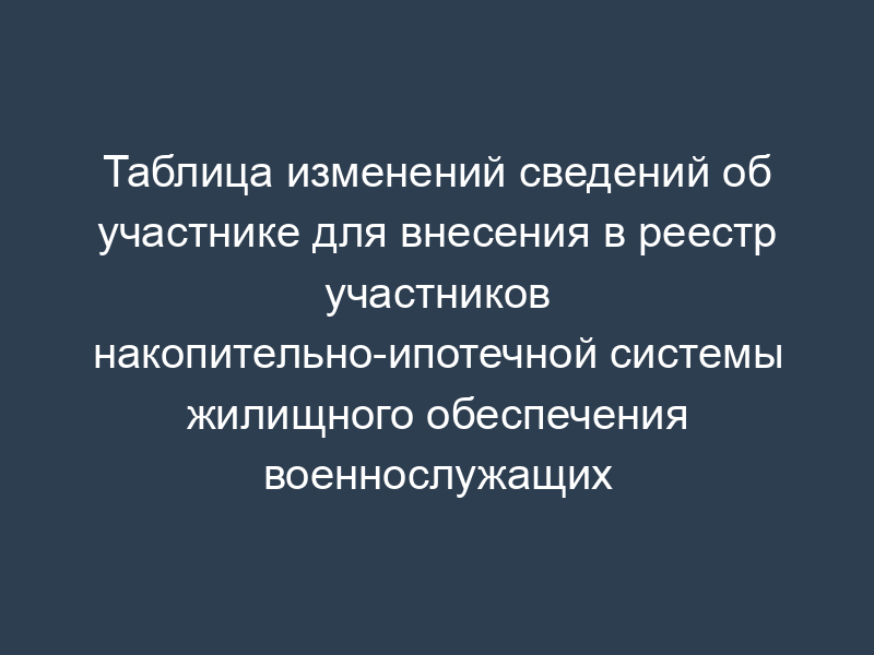 Таблица изменений сведений об участнике для внесения в реестр участников накопительно-ипотечной системы жилищного обеспечения военнослужащих