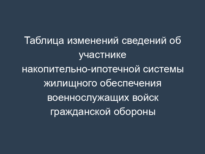 Таблица изменений сведений об участнике накопительно-ипотечной системы жилищного обеспечения военнослужащих войск гражданской обороны