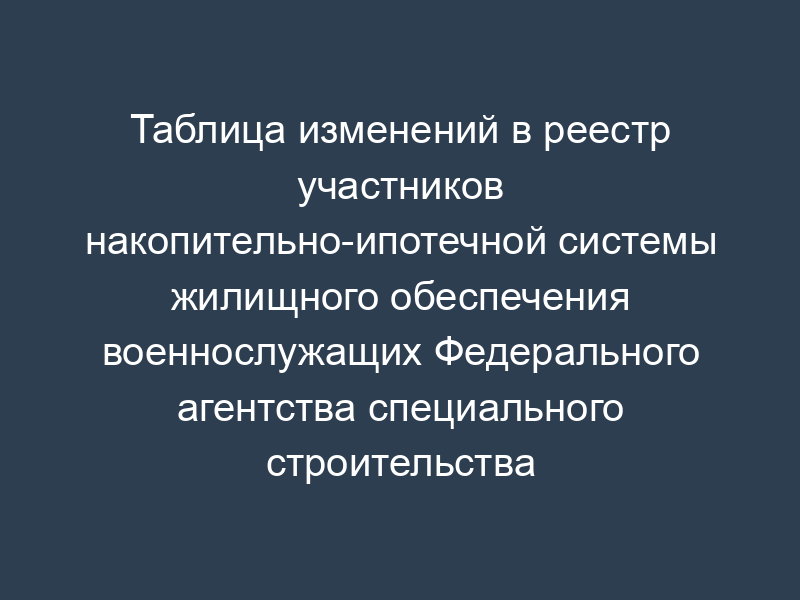 Таблица изменений в реестр участников накопительно-ипотечной системы жилищного обеспечения военнослужащих Федерального агентства специального строительства