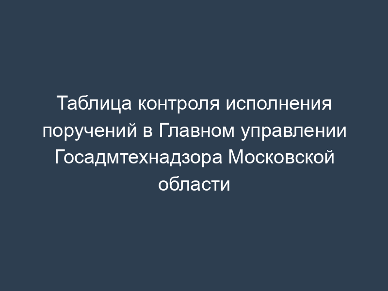 Таблица контроля исполнения поручений в Главном управлении Госадмтехнадзора Московской области