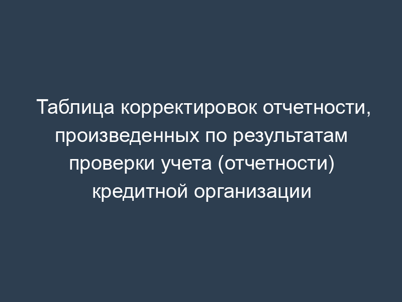Таблица корректировок отчетности, произведенных по результатам проверки учета (отчетности) кредитной организации