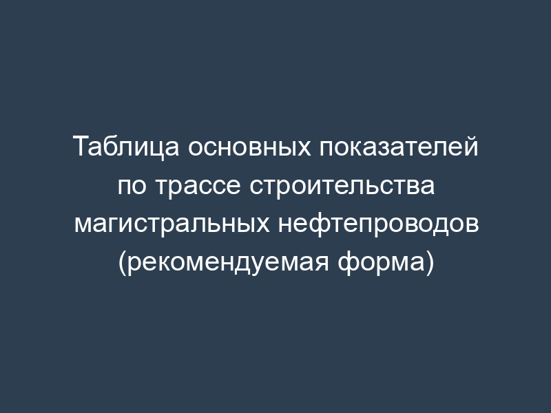Таблица основных показателей по трассе строительства магистральных нефтепроводов (рекомендуемая форма)