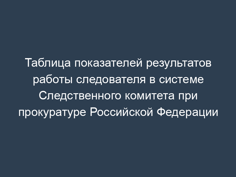 Таблица показателей результатов работы следователя в системе Следственного комитета при прокуратуре Российской Федерации