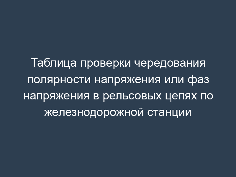 Таблица проверки чередования полярности напряжения или фаз напряжения в рельсовых цепях по железнодорожной станции