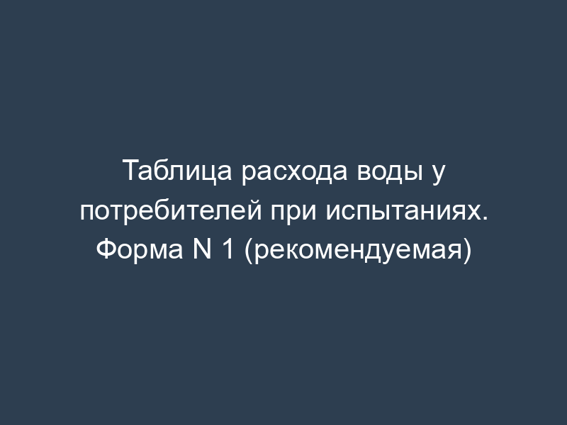 Таблица расхода воды у потребителей при испытаниях. Форма N 1 (рекомендуемая)