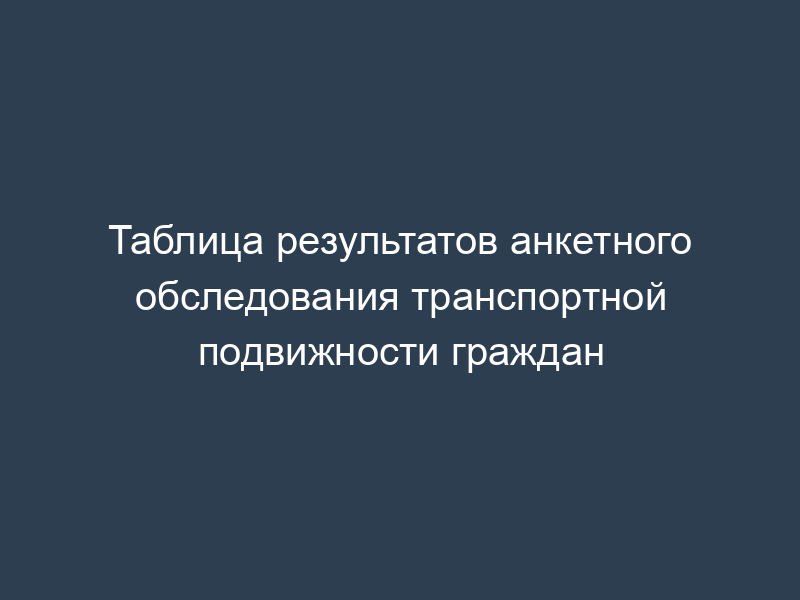 Таблица результатов анкетного обследования транспортной подвижности граждан