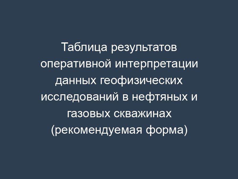 Таблица результатов оперативной интерпретации данных геофизических исследований в нефтяных и газовых скважинах (рекомендуемая форма)