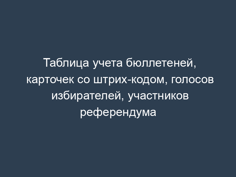 Таблица учета бюллетеней, карточек со штрих-кодом, голосов избирателей, участников референдума