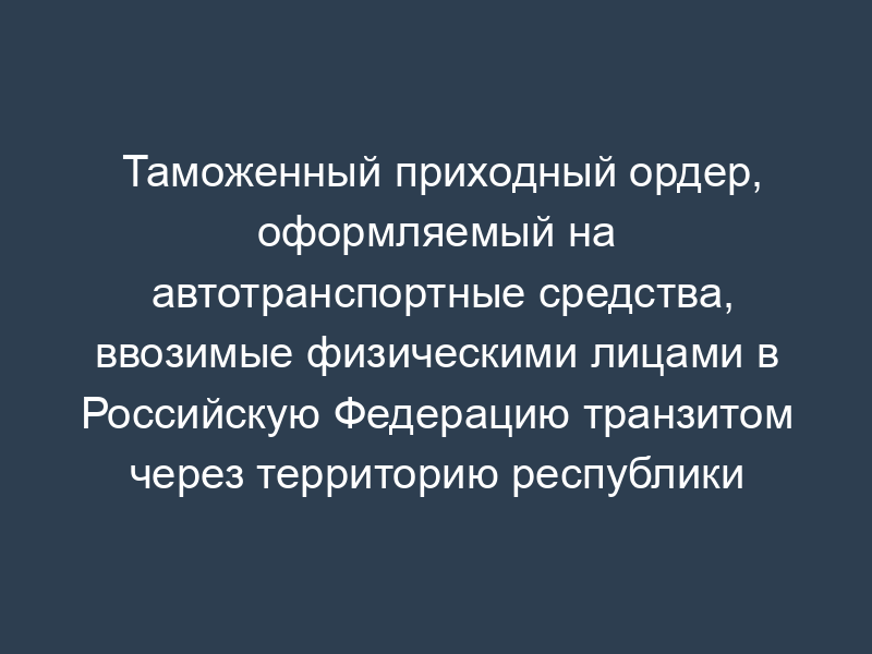 Таможенный приходный ордер, оформляемый на автотранспортные средства, ввозимые физическими лицами в Российскую Федерацию транзитом через территорию республики Беларусь