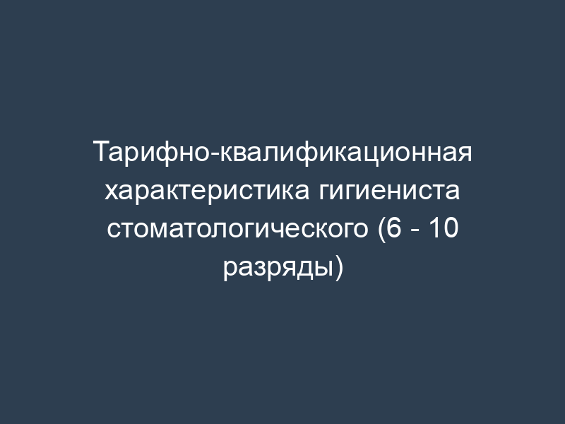 Тарифно-квалификационная характеристика гигиениста стоматологического (6 - 10 разряды)