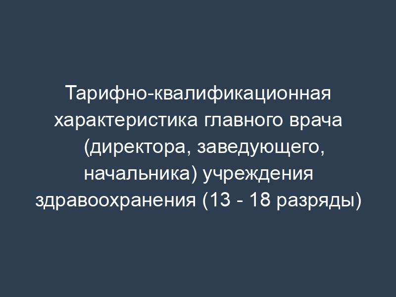 Тарифно-квалификационная характеристика главного врача (директора, заведующего, начальника) учреждения здравоохранения (13 - 18 разряды)