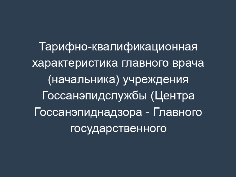 Тарифно-квалификационная характеристика главного врача (начальника) учреждения Госсанэпидслужбы (Центра Госсанэпиднадзора - Главного государственного санитарного врача, дезинфекционной станции, противочумного центра, российского республиканского информационно-аналитического центра, противочумной станции) (15 - 18 разряды)