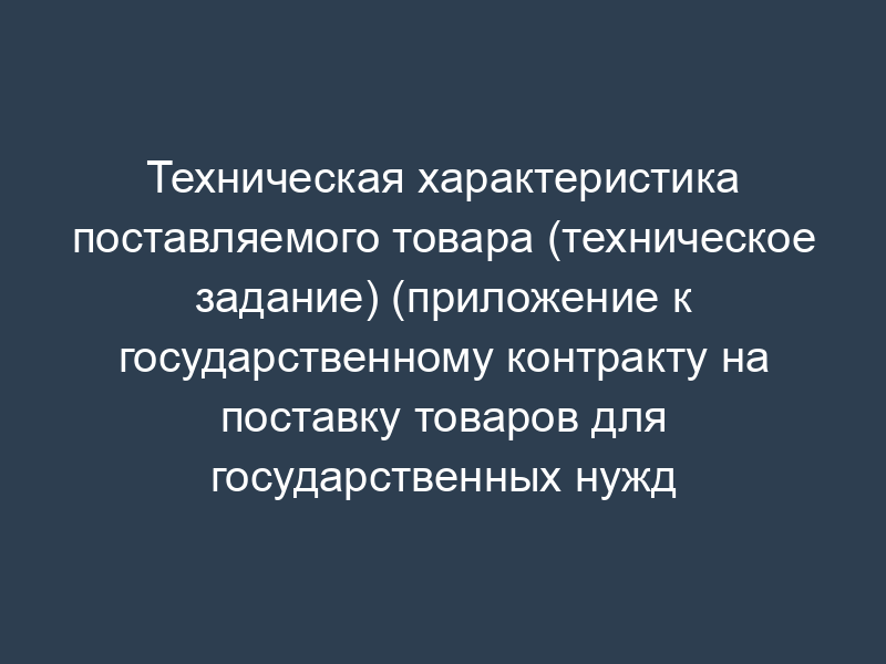 Техническая характеристика поставляемого товара (техническое задание) (приложение к государственному контракту на поставку товаров для государственных нужд города Москвы)