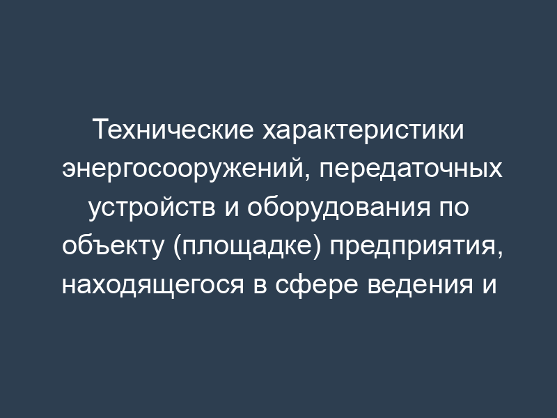 Технические характеристики энергосооружений, передаточных устройств и оборудования по объекту (площадке) предприятия, находящегося в сфере ведения и координации Роспрома. Форма N VIII/4