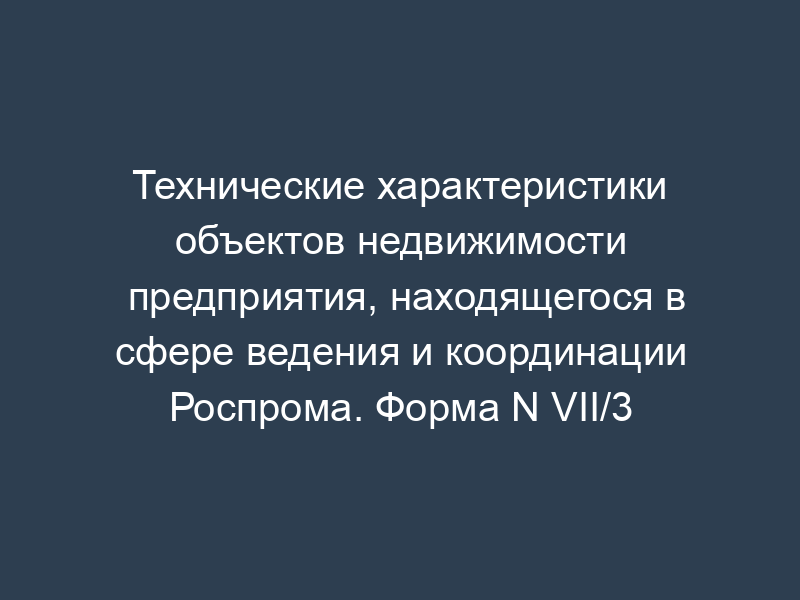 Технические характеристики объектов недвижимости предприятия, находящегося в сфере ведения и координации Роспрома. Форма N VII/3