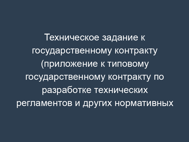 Техническое задание к государственному контракту (приложение к типовому государственному контракту по разработке технических регламентов и других нормативных документов)