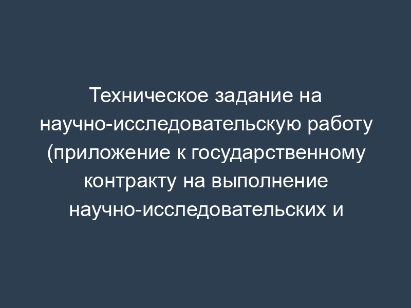 Техническое задание на научно-исследовательскую работу (приложение к государственному контракту на выполнение научно-исследовательских и опытно-конструкторских работ)