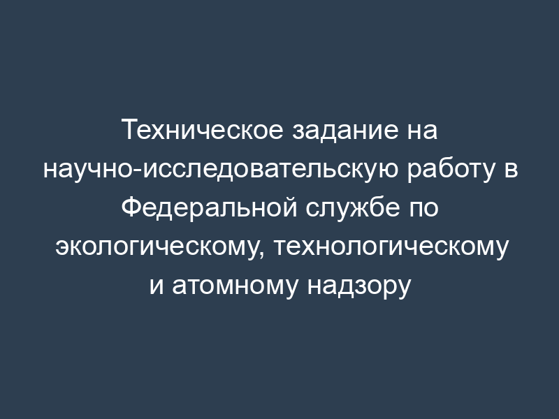 Техническое задание на научно-исследовательскую работу в Федеральной службе по экологическому, технологическому и атомному надзору