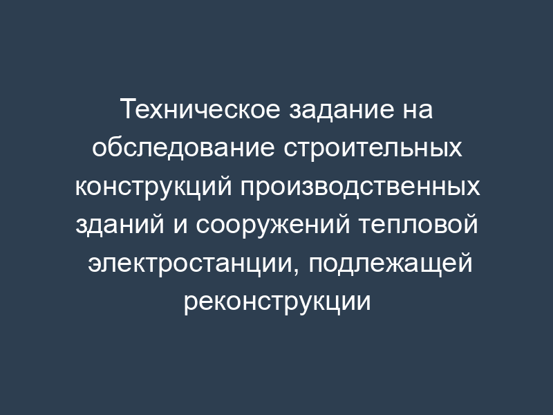 Техническое задание на обследование строительных конструкций производственных зданий и сооружений тепловой электростанции, подлежащей реконструкции (рекомендуемая форма)