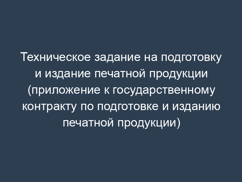 Техническое задание на подготовку и издание печатной продукции (приложение к государственному контракту по подготовке и изданию печатной продукции)