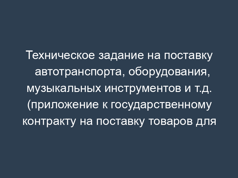 Техническое задание на поставку автотранспорта, оборудования, музыкальных инструментов и т.д. (приложение к государственному контракту на поставку товаров для государственных нужд (государственный заказчик - Федеральное агентство по культуре и кинематографии))