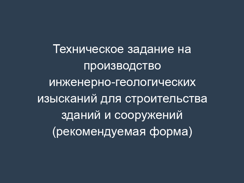 Техническое задание на производство инженерно-геологических изысканий для строительства зданий и сооружений (рекомендуемая форма)
