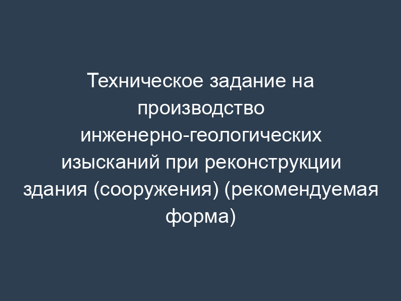 Техническое задание на производство инженерно-геологических изысканий при реконструкции здания (сооружения) (рекомендуемая форма)