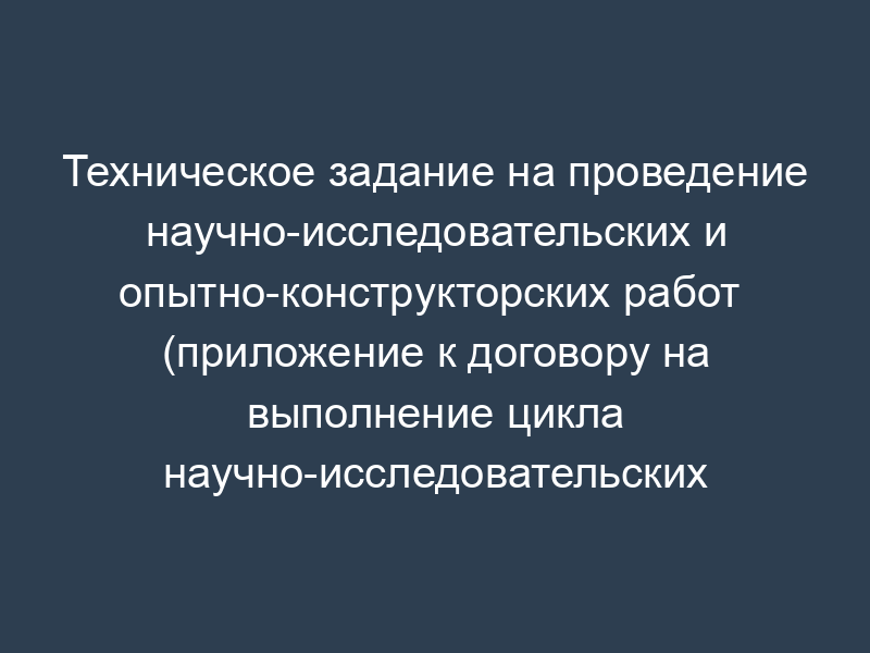 Техническое задание на проведение научно-исследовательских и опытно-конструкторских работ  (приложение к договору на выполнение цикла научно-исследовательских и опытно-конструкторских работ)