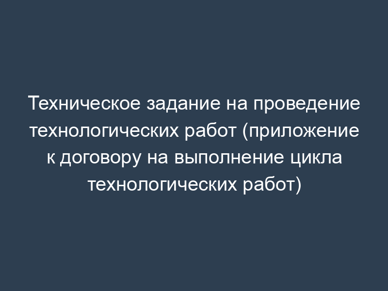 Техническое задание на проведение технологических работ (приложение к договору на выполнение цикла технологических работ)