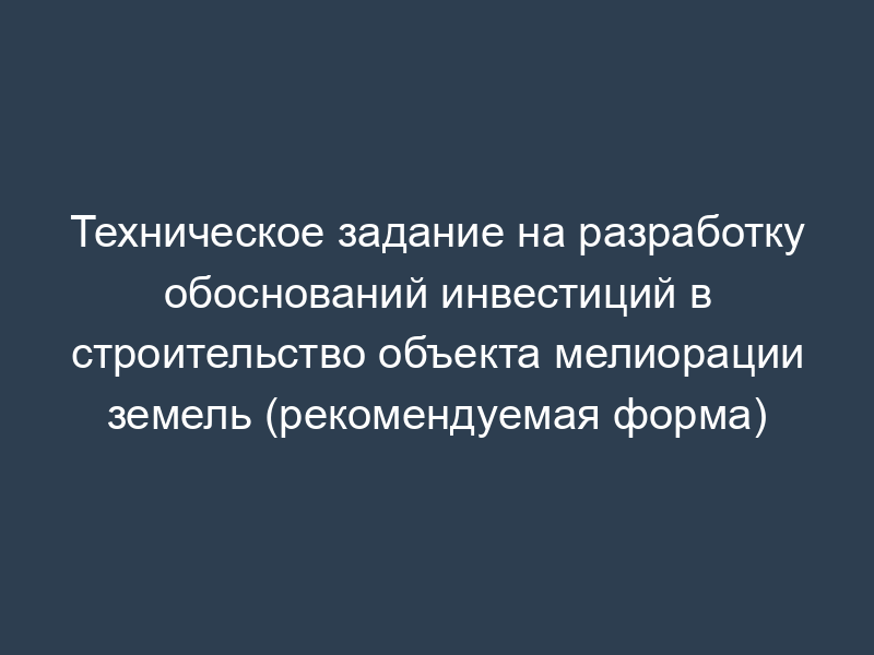 Техническое задание на разработку обоснований инвестиций в строительство объекта мелиорации земель (рекомендуемая форма)