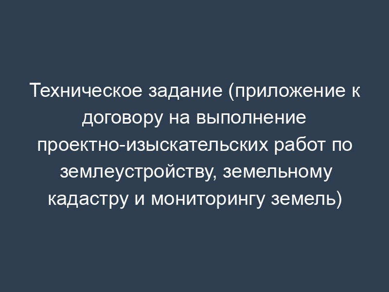Техническое задание (приложение к договору на выполнение проектно-изыскательских работ по землеустройству, земельному кадастру и мониторингу земель)