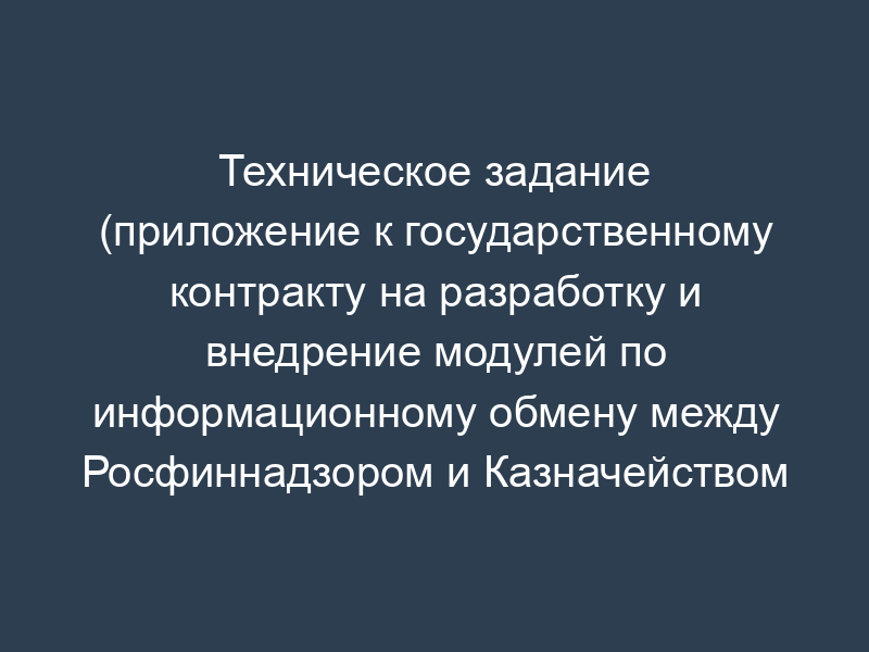 Техническое задание (приложение к государственному контракту на разработку и внедрение модулей по информационному обмену между Росфиннадзором и Казначейством России)
