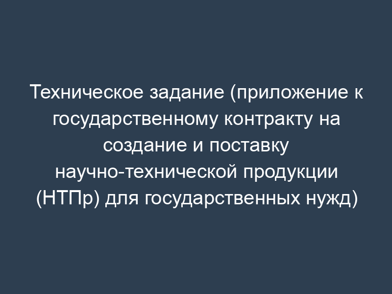 Техническое задание (приложение к государственному контракту на создание и поставку научно-технической продукции (НТПр) для государственных нужд)