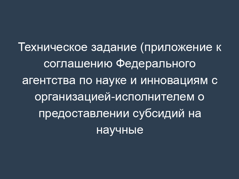 Техническое задание (приложение к соглашению Федерального агентства по науке и инновациям с организацией-исполнителем о предоставлении субсидий на научные мероприятия)
