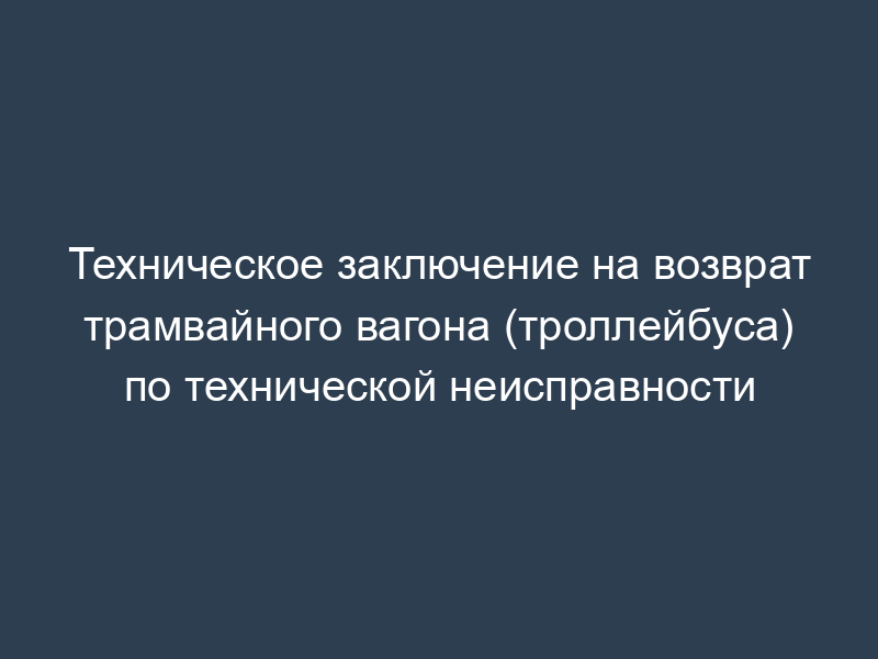 Техническое заключение на возврат трамвайного вагона (троллейбуса) по технической неисправности