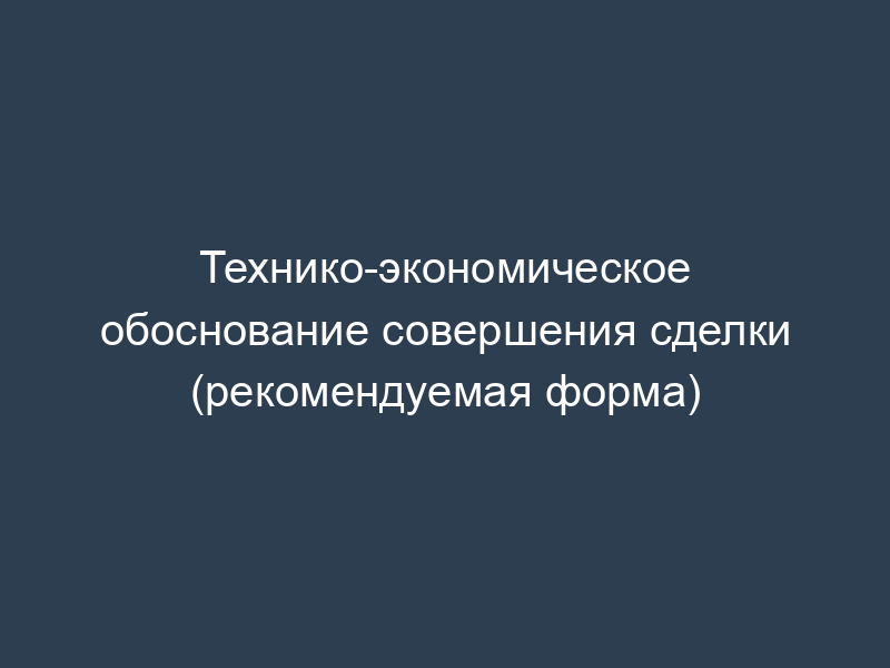 Технико-экономическое обоснование совершения сделки (рекомендуемая форма)