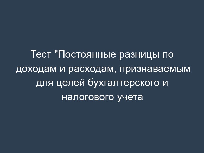 Тест "Постоянные разницы по доходам и расходам, признаваемым для целей бухгалтерского и налогового учета