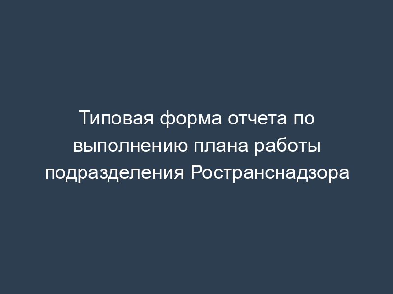 Типовая форма отчета по выполнению плана работы подразделения Ространснадзора