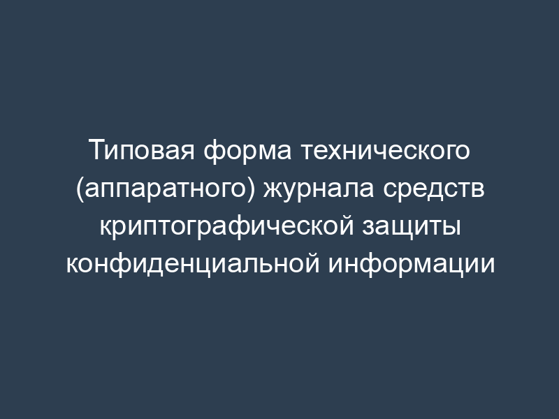 Типовая форма технического (аппаратного) журнала средств криптографической защиты конфиденциальной информации