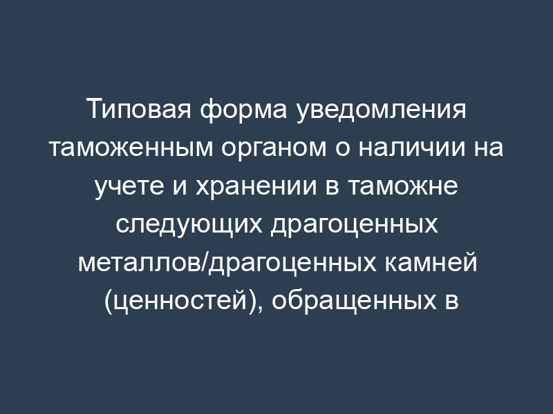 Типовая форма уведомления таможенным органом о наличии на учете и хранении в таможне следующих драгоценных металлов/драгоценных камней (ценностей), обращенных в федеральную собственность и подлежащих передаче Минфину России