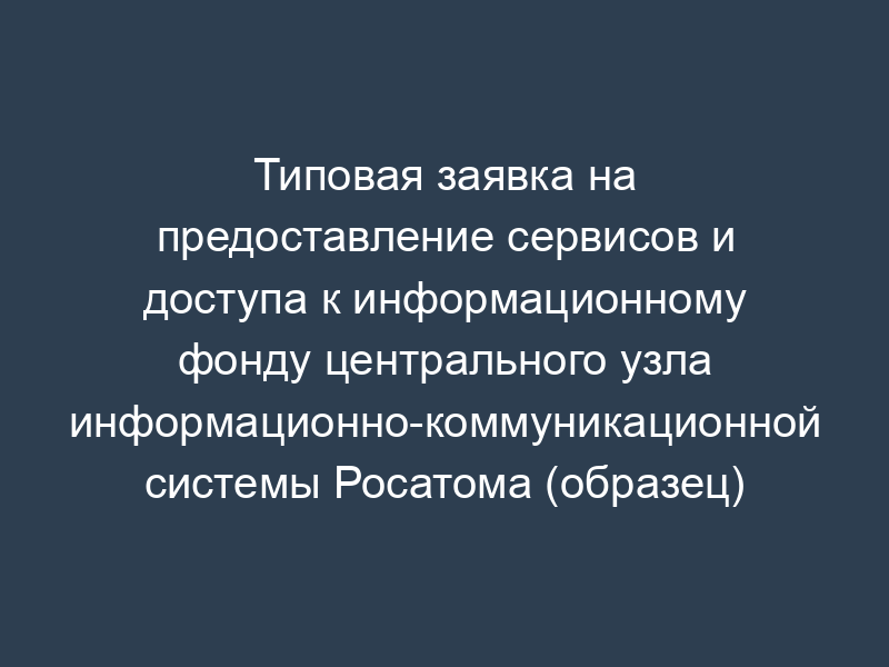 Типовая заявка на предоставление сервисов и доступа к информационному фонду центрального узла информационно-коммуникационной системы Росатома (образец)