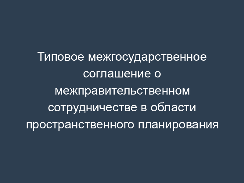 Типовое межгосударственное соглашение о межправительственном сотрудничестве в области пространственного планирования