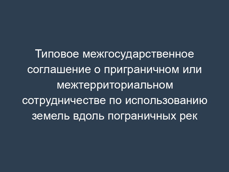 Типовое межгосударственное соглашение о приграничном или межтерриториальном сотрудничестве по использованию земель вдоль пограничных рек