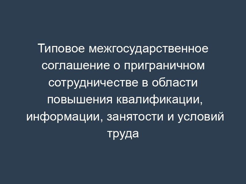 Типовое межгосударственное соглашение о приграничном сотрудничестве в области повышения квалификации, информации, занятости и условий труда