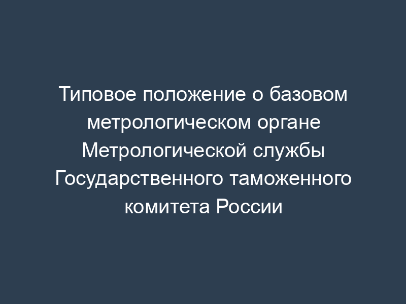 Типовое положение о базовом метрологическом органе Метрологической службы Государственного таможенного комитета России