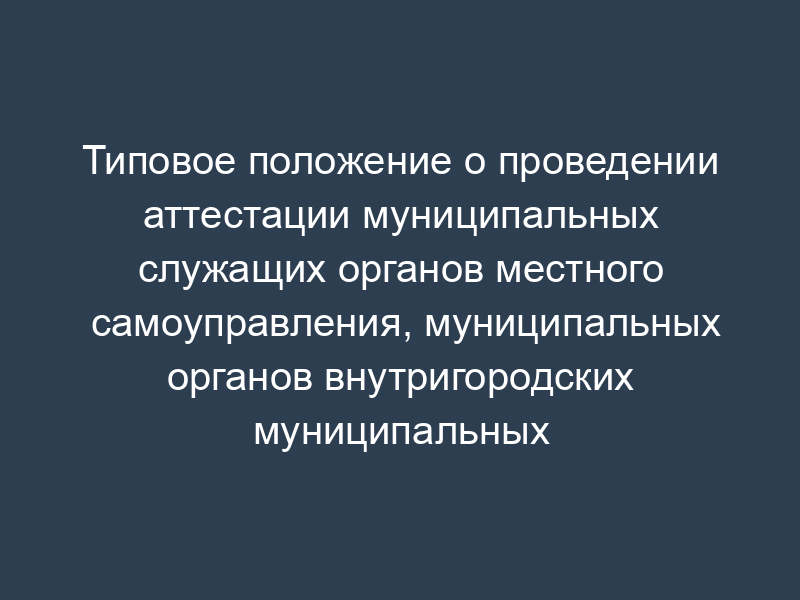 Типовое положение о проведении аттестации муниципальных служащих органов местного самоуправления, муниципальных органов внутригородских муниципальных образований в городе Москве